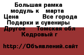 Большая рамка - модуль к 8 марта! › Цена ­ 1 700 - Все города Подарки и сувениры » Другое   . Томская обл.,Кедровый г.